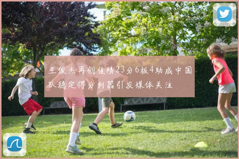 王俊杰再创佳绩23分6板4助成中国队稳定得分利器引发媒体关注