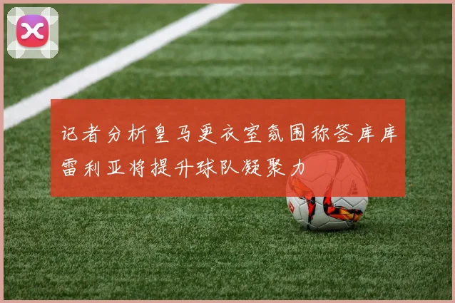 记者分析皇马更衣室氛围称签库库雷利亚将提升球队凝聚力
