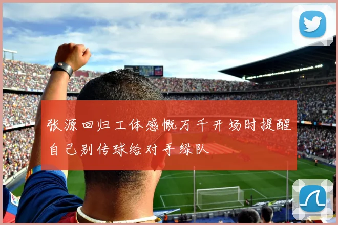 张源回归工体感慨万千开场时提醒自己别传球给对手绿队