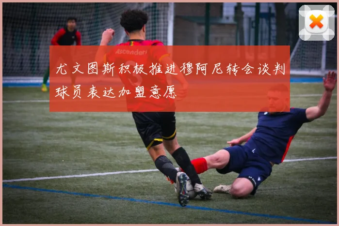 尤文图斯积极推进穆阿尼转会谈判球员表达加盟意愿