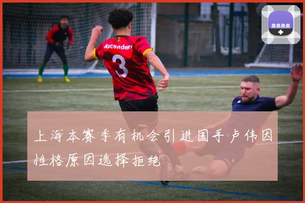 上海本赛季有机会引进国手卢伟因性格原因选择拒绝