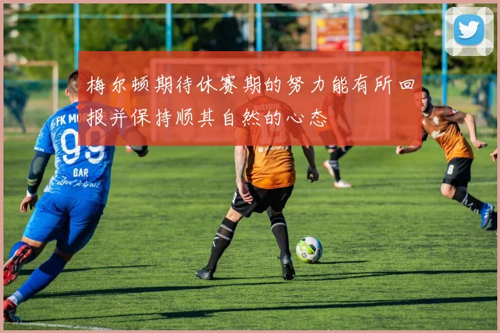 梅尔顿期待休赛期的努力能有所回报并保持顺其自然的心态
