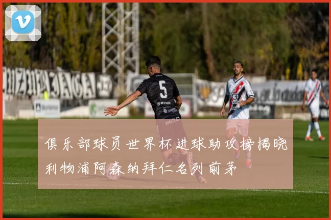 俱乐部球员世界杯进球助攻榜揭晓利物浦阿森纳拜仁名列前茅