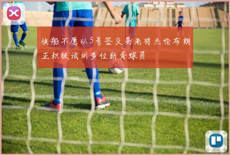 快船不愿以5号签交易老将杰伦布朗正积极试训多位新秀球员