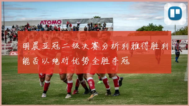 明晨亚冠二级决赛分析利雅得胜利能否以绝对优势全胜夺冠