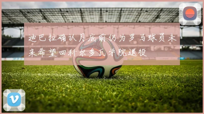 迪巴拉确认月底前仍为罗马球员未来希望回科尔多瓦学院退役