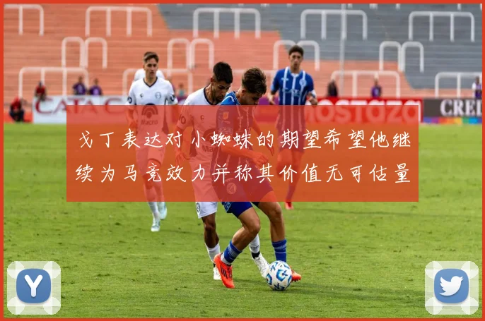 戈丁表达对小蜘蛛的期望希望他继续为马竞效力并称其价值无可估量