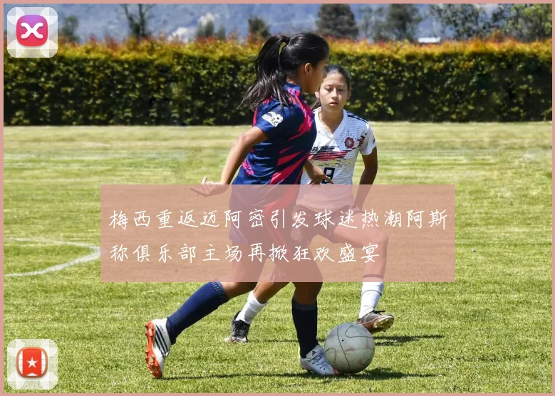 梅西重返迈阿密引发球迷热潮阿斯称俱乐部主场再掀狂欢盛宴