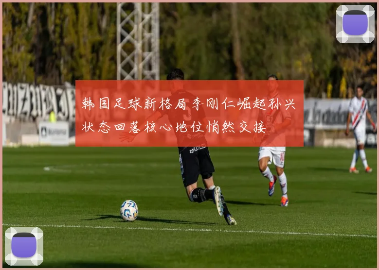韩国足球新格局李刚仁崛起孙兴慜状态回落核心地位悄然交接