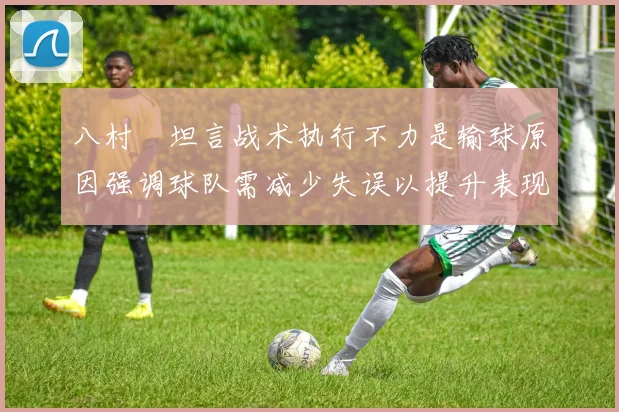 八村塁坦言战术执行不力是输球原因强调球队需减少失误以提升表现