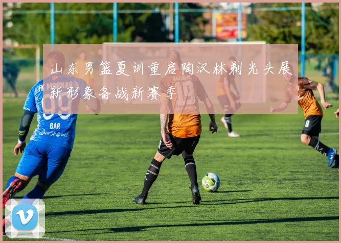 山东男篮夏训重启陶汉林剃光头展新形象备战新赛季