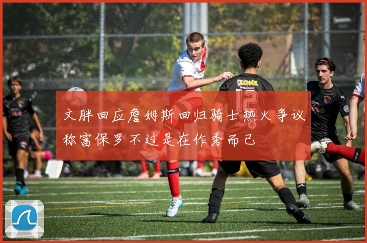 文胖回应詹姆斯回归骑士热火争议称富保罗不过是在作秀而已