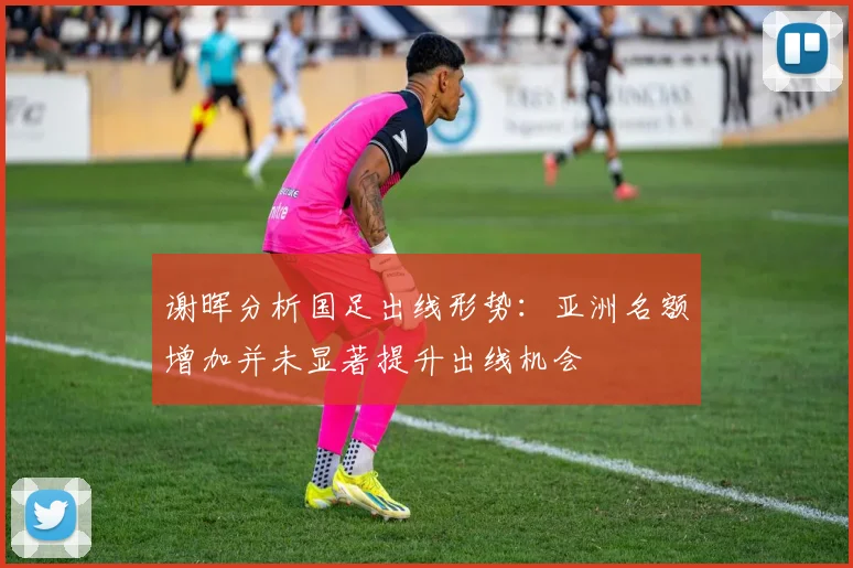 谢晖分析国足出线形势：亚洲名额增加并未显著提升出线机会