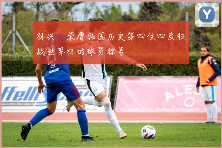 孙兴慜荣膺韩国历史第四位四度征战世界杯的球员称号