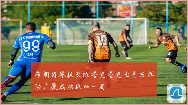 布朗将球权交给塔克塔克出色发挥助广厦成功扳回一局