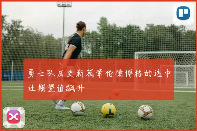 勇士队历史新篇章伦德博格的选中让期望值飙升