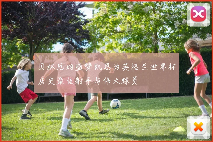 贝林厄姆盛赞凯恩为英格兰世界杯历史最佳射手与伟大球员