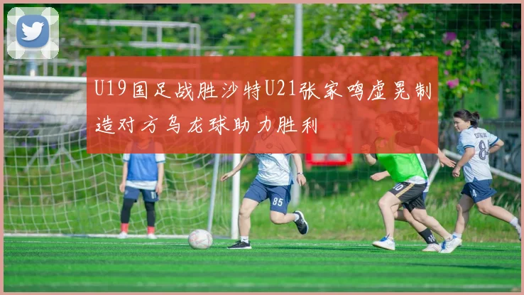U19国足战胜沙特U21张家鸣虚晃制造对方乌龙球助力胜利