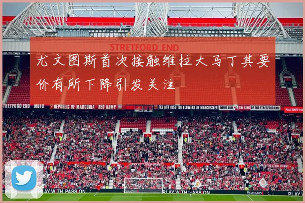 尤文图斯首次接触维拉大马丁其要价有所下降引发关注