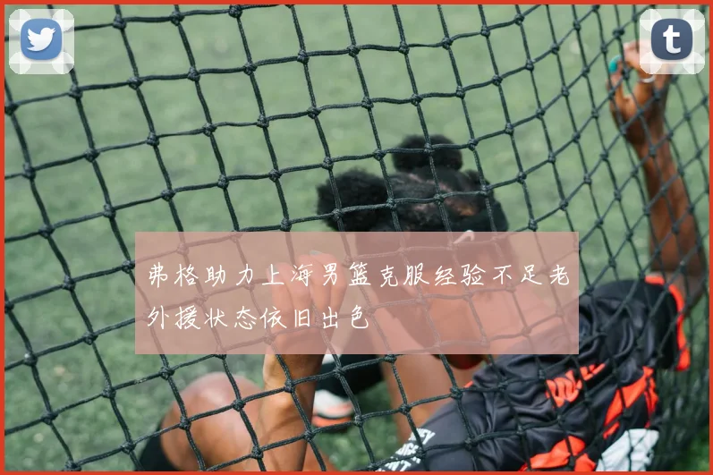 弗格助力上海男篮克服经验不足老外援状态依旧出色
